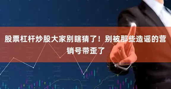 股票杠杆炒股大家别瞎猜了！别被那些造谣的营销号带歪了