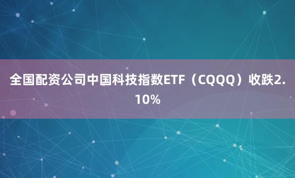 全国配资公司中国科技指数ETF（CQQQ）收跌2.10%