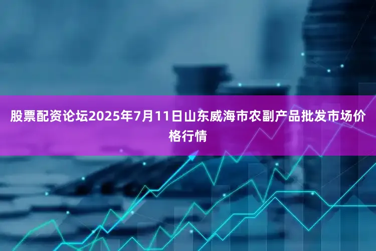 股票配资论坛2025年7月11日山东威海市农副产品批发市场价格行情