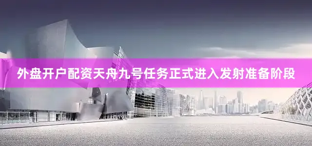 外盘开户配资天舟九号任务正式进入发射准备阶段