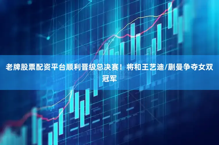 老牌股票配资平台顺利晋级总决赛！将和王艺迪/蒯曼争夺女双冠军