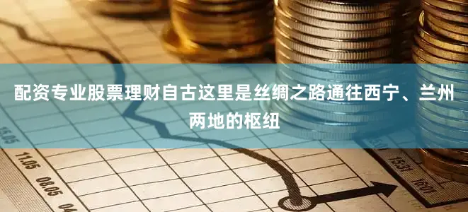 配资专业股票理财自古这里是丝绸之路通往西宁、兰州两地的枢纽