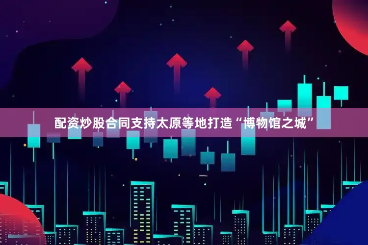 配资炒股合同支持太原等地打造“博物馆之城”