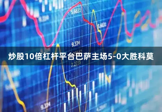 炒股10倍杠杆平台巴萨主场5-0大胜科莫