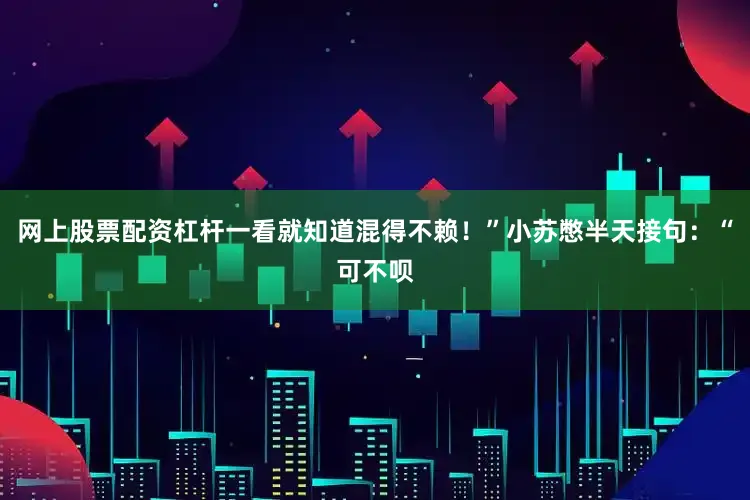 网上股票配资杠杆一看就知道混得不赖！”小苏憋半天接句：“可不呗