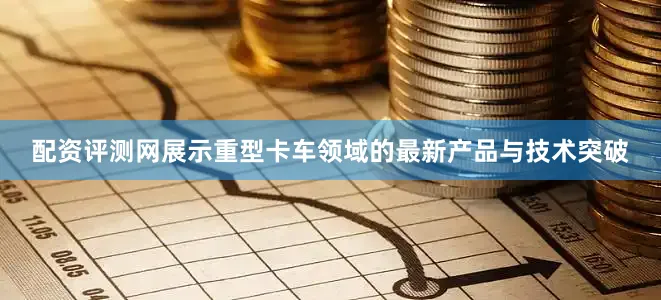 配资评测网展示重型卡车领域的最新产品与技术突破
