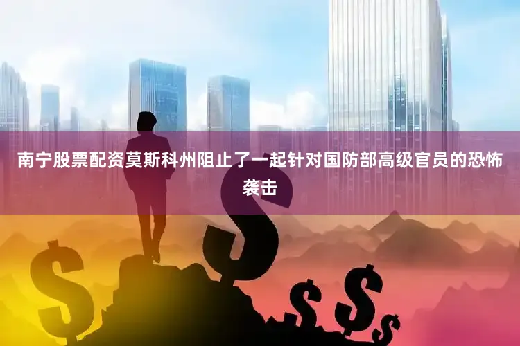 南宁股票配资莫斯科州阻止了一起针对国防部高级官员的恐怖袭击