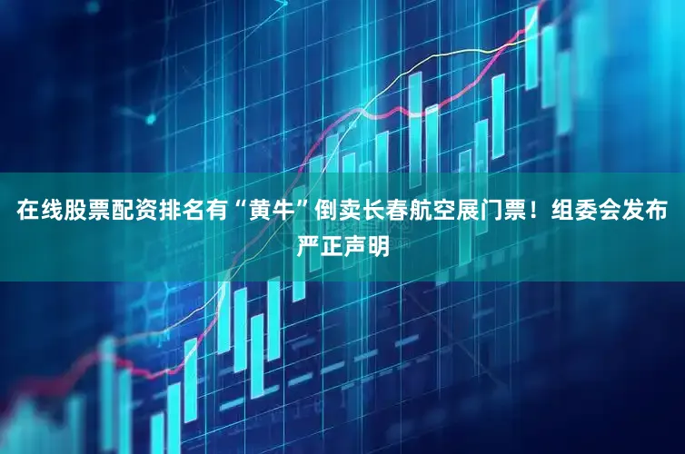 在线股票配资排名有“黄牛”倒卖长春航空展门票！组委会发布严正声明
