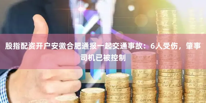 股指配资开户安徽合肥通报一起交通事故：6人受伤，肇事司机已被控制