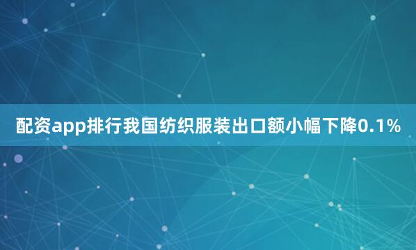 配资app排行我国纺织服装出口额小幅下降0.1%