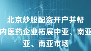 北京炒股配资开户并帮助国内医药企业拓展中亚、南亚市场