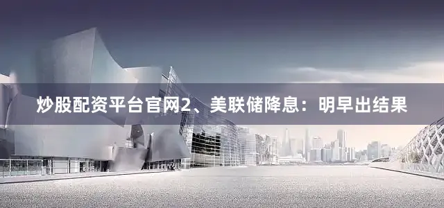 炒股配资平台官网2、美联储降息：明早出结果