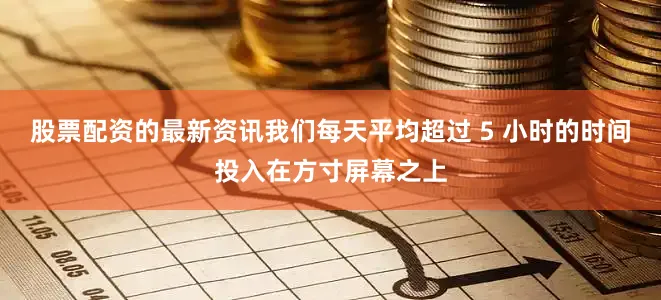 股票配资的最新资讯我们每天平均超过 5 小时的时间投入在方寸屏幕之上